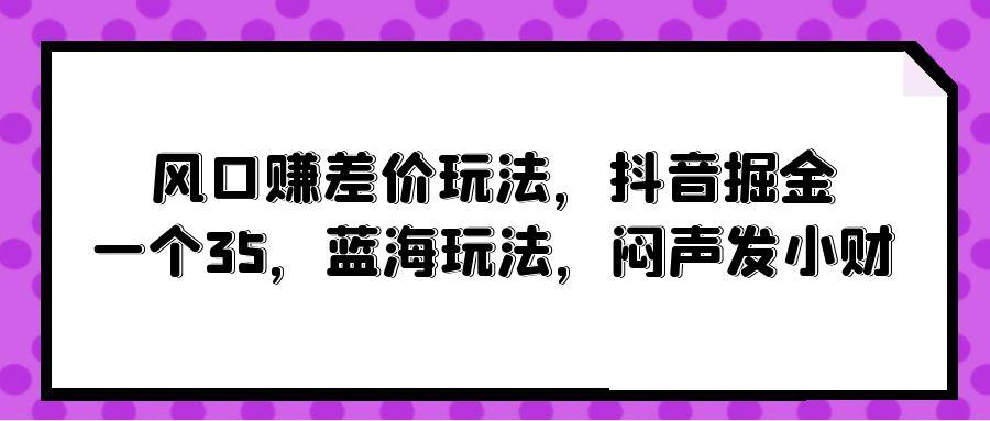 (10022期)风口赚差价玩法，抖音掘金，一个35，蓝海玩法，闷声发小财-灼光资源宝库