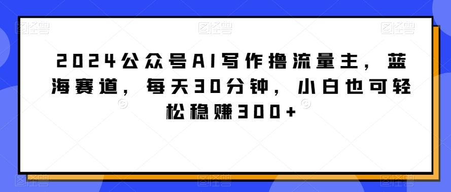 2024公众号AI写作撸流量主，蓝海赛道，每天30分钟，小白也可轻松稳赚300+【揭秘】-灼光资源宝库