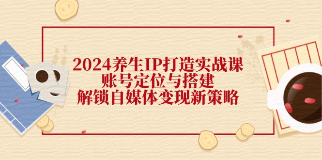 2024养生IP打造实战课：账号定位与搭建，解锁自媒体变现新策略-灼光资源宝库