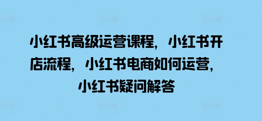 小红书高级运营课程，小红书开店流程，小红书电商如何运营，小红书疑问解答-灼光资源宝库