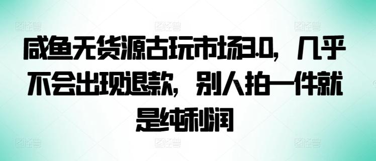 咸鱼无货源古玩市场3.0，几乎不会出现退款，别人拍一件就是纯利润【揭秘】-灼光资源宝库