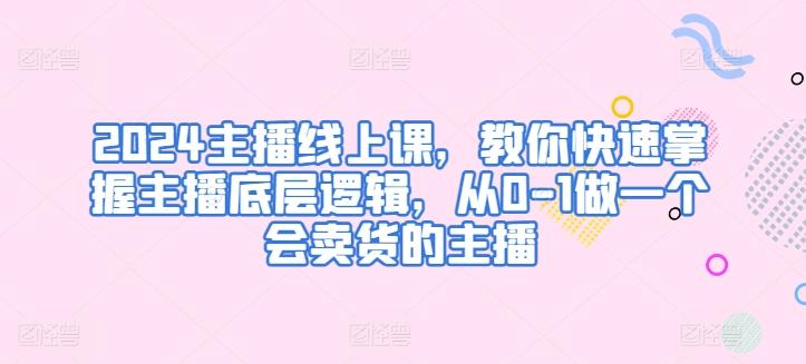 2024主播线上课，教你快速掌握主播底层逻辑，从0-1做一个会卖货的主播-灼光资源宝库