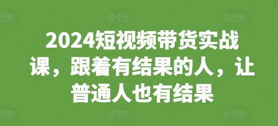 2024短视频带货实战课，跟着有结果的人，让普通人也有结果-灼光资源宝库