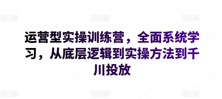 运营型实操训练营，全面系统学习，从底层逻辑到实操方法到千川投放-灼光资源宝库
