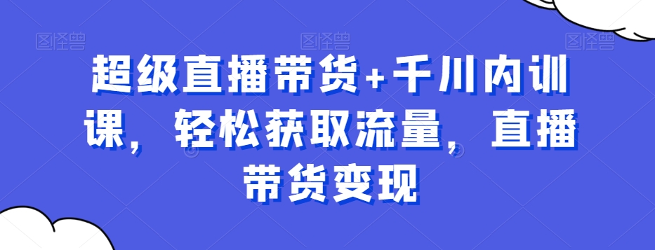 超级直播带货+千川内训课，轻松获取流量，直播带货变现-灼光资源宝库
