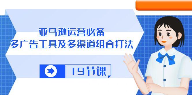 亚马逊 运营必备,多广告 工具及多渠道组合打法(19节课-灼光资源宝库