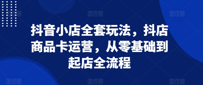 抖音小店全套玩法，抖店商品卡运营，从零基础到起店全流程-灼光资源宝库