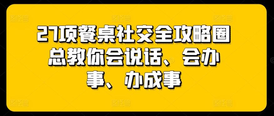 27项餐桌社交全攻略圈总教你会说话、会办事、办成事-灼光资源宝库