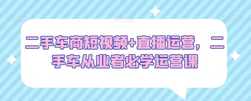 二手车商短视频+直播运营，二手车从业者必学运营课-灼光资源宝库
