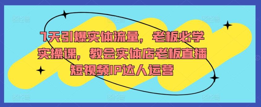 7天引爆实体流量，老板必学实操课，教会实体店老板直播短视频IP达人运营-灼光资源宝库