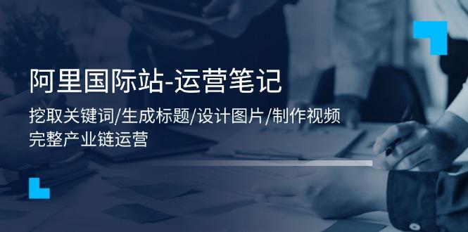 阿里国际站-运营笔记：挖取关键词/生成标题/设计图片/制作视频/56节课-灼光资源宝库
