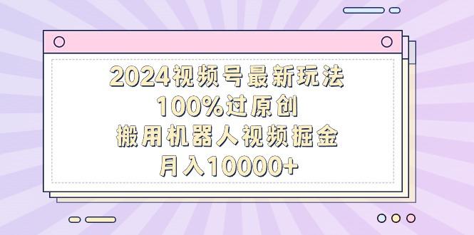 2024视频号最新玩法，100%过原创，搬用机器人视频掘金，月入10000+-灼光资源宝库