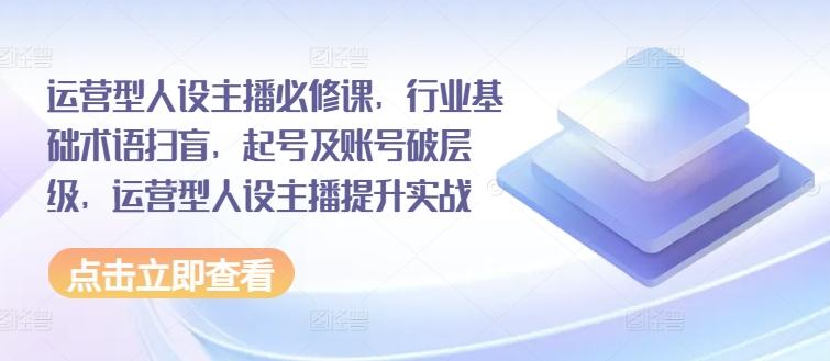 运营型人设主播必修课，行业基础术语扫盲，起号及账号破层级，运营型人设主播提升实战-灼光资源宝库