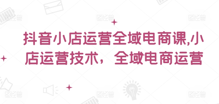 抖音小店运营全域电商课，​小店运营技术，全域电商运营-灼光资源宝库