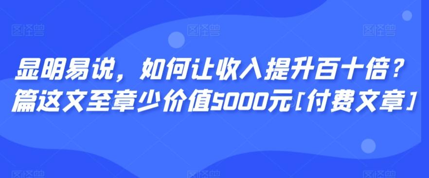 显明易说，如何让收入提升百十倍？‮篇这‬文‮至章‬少价值5000元[付费文章]-灼光资源宝库