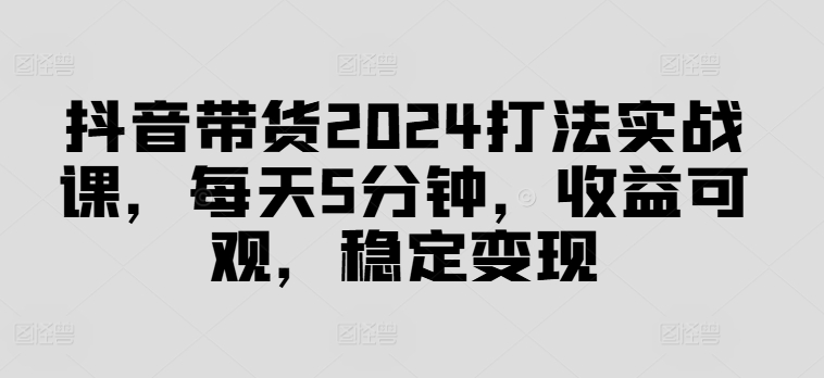 抖音带货2024打法实战课，每天5分钟，收益可观，稳定变现【揭秘】-灼光资源宝库