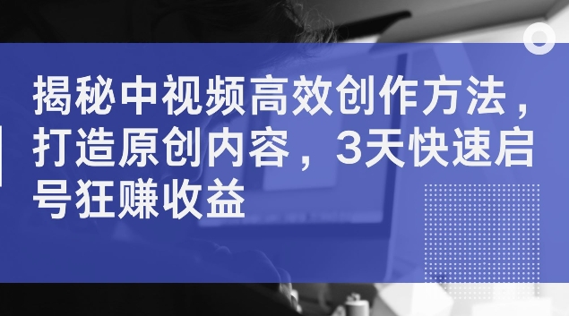 揭秘中视频高效创作方法，打造原创内容，3天快速启号狂赚收益【揭秘】-灼光资源宝库
