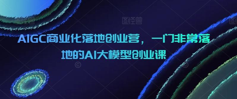 AIGC商业化落地创业营，一门非常落地的AI大模型创业课-灼光资源宝库