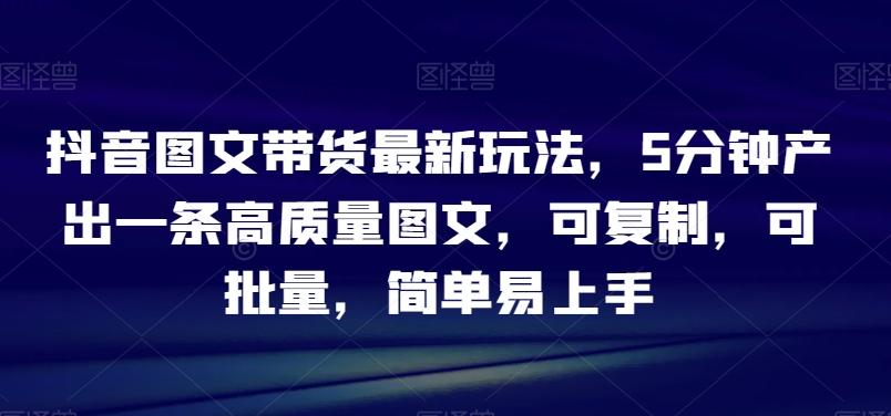 抖音图文带货最新玩法，5分钟产出一条高质量图文，可复制，可批量，简单易上手【揭秘】-灼光资源宝库