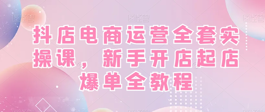抖店电商运营全套实操课，新手开店起店爆单全教程-灼光资源宝库