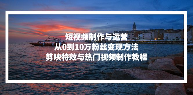 短视频制作与运营，从0到10万粉丝变现方法，剪映特效与热门视频制作教程-灼光资源宝库
