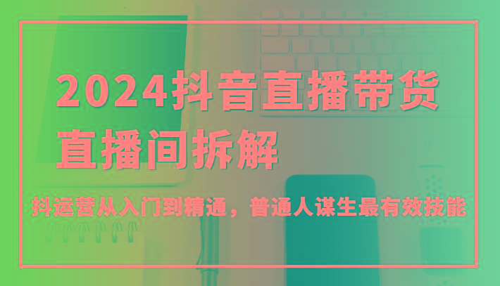 2024抖音直播带货直播间拆解，抖运营从入门到精通，普通人谋生最有效技能-灼光资源宝库