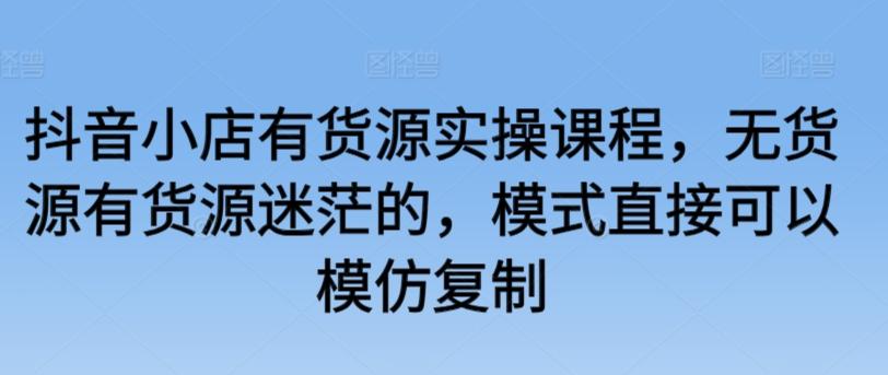 抖音小店有货源实操课程，无货源有货源迷茫的，模式直接可以模仿复制-灼光资源宝库
