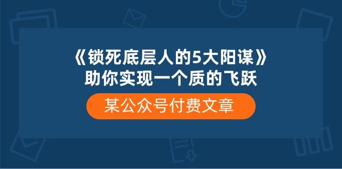 某公众号付费文章《锁死底层人的5大阳谋》助你实现一个质的飞跃-灼光资源宝库