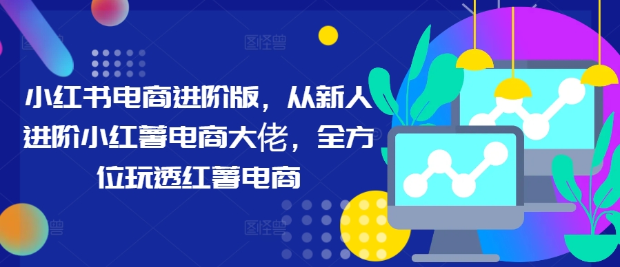 小红书电商进阶版，从新人进阶小红薯电商大佬，全方位玩透红薯电商-灼光资源宝库