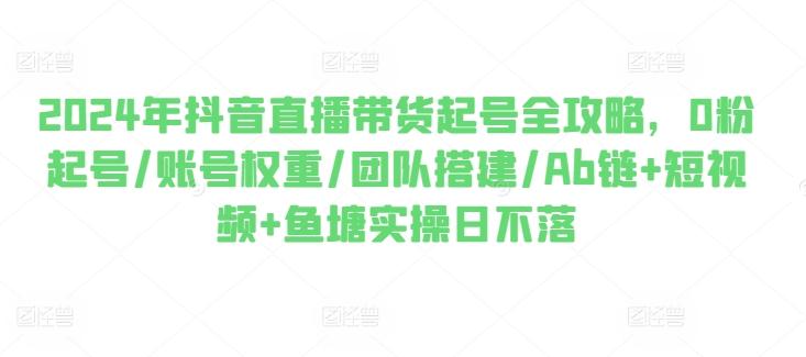 2024年抖音直播带货起号全攻略，0粉起号/账号权重/团队搭建/Ab链+短视频+鱼塘实操日不落-灼光资源宝库