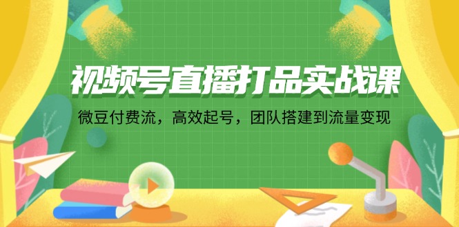 视频号直播打品实战课：微 豆 付 费 流，高效起号，团队搭建到流量变现-灼光资源宝库