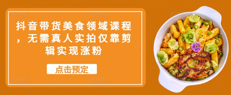 抖音带货美食领域课程，无需真人实拍仅靠剪辑实现涨粉-灼光资源宝库