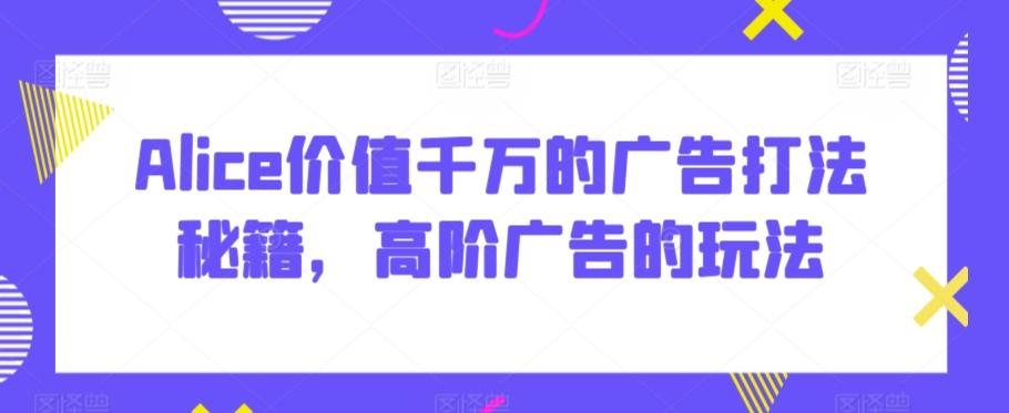 Alice价值千万的广告打法秘籍，高阶广告的玩法-灼光资源宝库