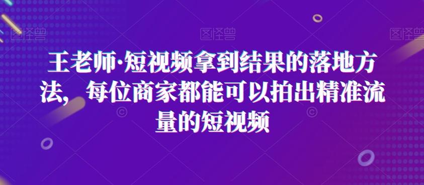 王老师·短视频拿到结果的落地方法,每位商家都能可以拍出精准流量的短视频-灼光资源宝库