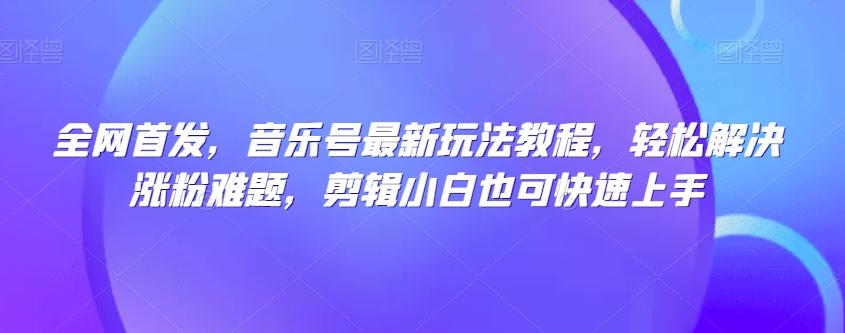全网首发，音乐号最新玩法教程，轻松解决涨粉难题，剪辑小白也可快速上手-灼光资源宝库