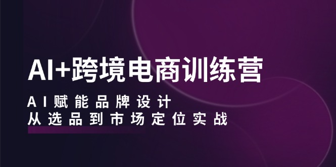 AI+跨境电商训练营：AI赋能品牌设计，从选品到市场定位实战-灼光资源宝库