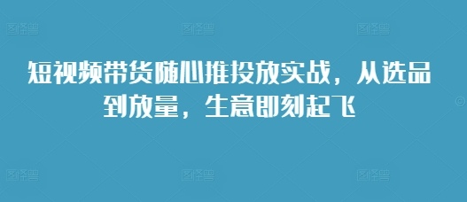 短视频带货随心推投放实战，从选品到放量，生意即刻起飞-灼光资源宝库