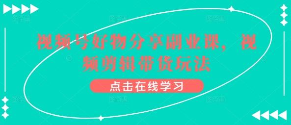 视频号好物分享副业课，视频剪辑带货玩法-灼光资源宝库