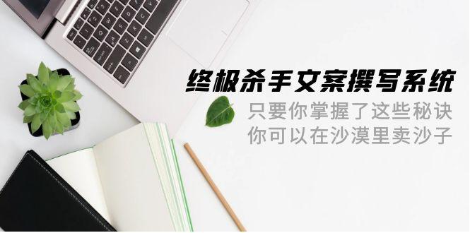 (9928期)终极 杀手文案-撰写系统 只要你掌握了这些秘诀 你可以在沙漠里卖沙子-42节-灼光资源宝库