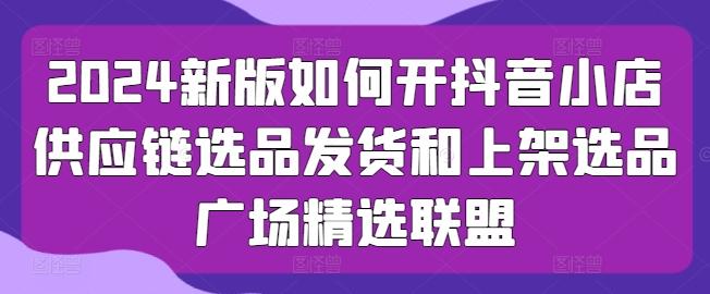 2024新版如何开抖音小店供应链选品发货和上架选品广场精选联盟-蘑菇资源宝库