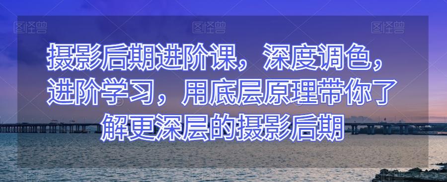 摄影后期进阶课，深度调色，进阶学习，用底层原理带你了解更深层的摄影后期-灼光资源宝库