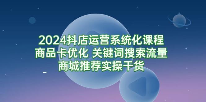 (9438期)2024抖店运营系统化课程：商品卡优化 关键词搜索流量商城推荐实操干货-灼光资源宝库