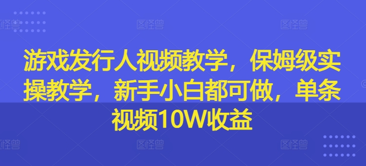 游戏发行人视频教学，保姆级实操教学，新手小白都可做，单条视频10W收益-灼光资源宝库