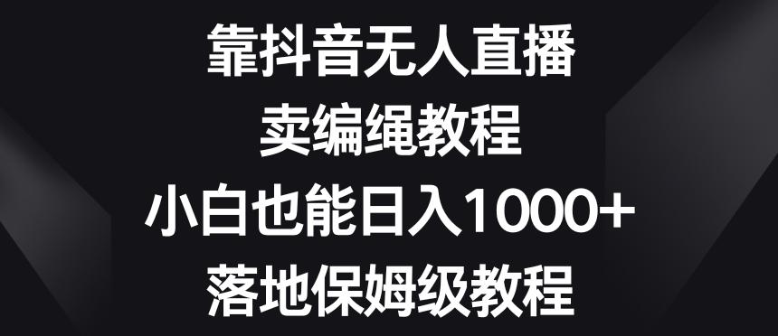 靠抖音无人直播，卖编绳教程，小白也能日入1000+，落地保姆级教程【揭秘】-灼光资源宝库