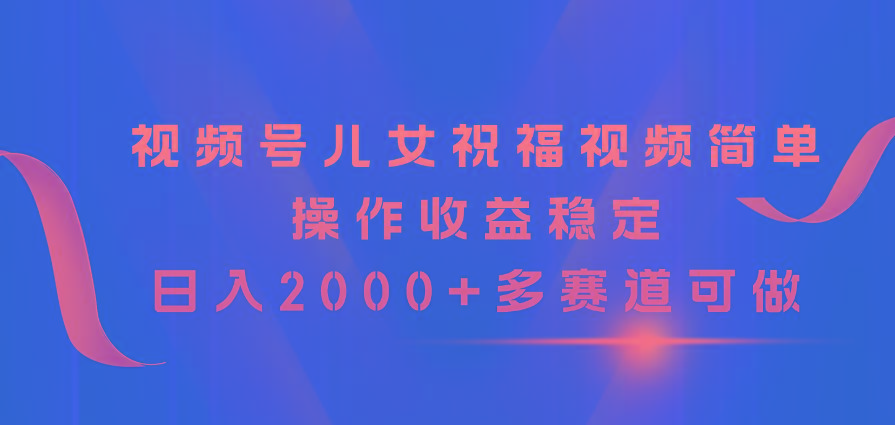 视频号儿女祝福视频，简单操作收益稳定，日入2000+，多赛道可做-灼光资源宝库