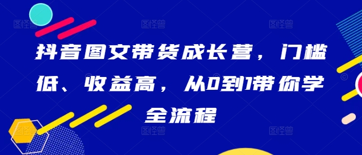 抖音图文带货成长营，门槛低、收益高，从0到1带你学全流程-灼光资源宝库