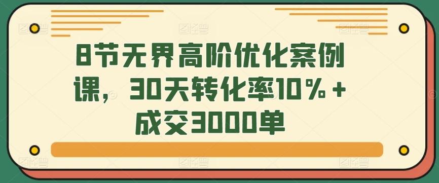 8节无界高阶优化案例课，30天转化率10%+成交3000单-灼光资源宝库
