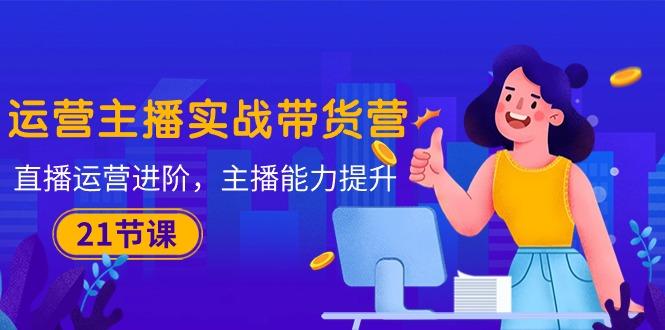 运营主播·实战带货营：直播运营 进阶，主播 能力提升(21节课-灼光资源宝库