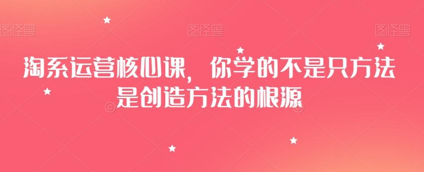 淘系运营核心课，你学的不是只方法是创造方法的根源-灼光资源宝库