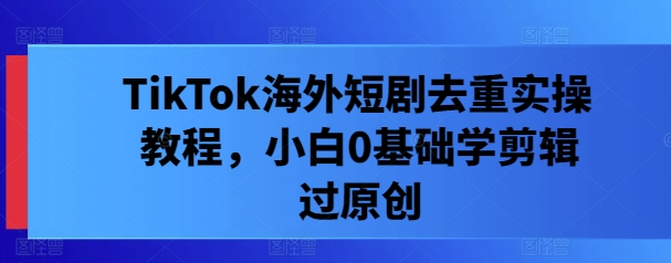 TikTok海外短剧去重实操教程，小白0基础学剪辑过原创-灼光资源宝库